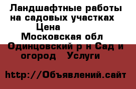 Ландшафтные работы на садовых участках › Цена ­ 1 000 - Московская обл., Одинцовский р-н Сад и огород » Услуги   